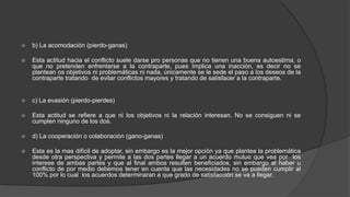  b) La acomodación (pierdo-ganas)
 Esta actitud hacia el conflicto suele darse pro personas que no tienen una buena autoestima, o
que no pretenden enfrentarse a la contraparte, pues implica una inacción, es decir no se
plantean os objetivos ni problemáticas ni nada, únicamente se le sede el paso a los deseos de la
contraparte tratando de evitar conflictos mayores y tratando de satisfacer a la contraparte.
 c) La evasión (pierdo-pierdes)
 Esta actitud se refiere a que ni los objetivos ni la relación interesan. No se consiguen ni se
cumplen ninguno de los dos.
 d) La cooperación o colaboración (gano-ganas)
 Esta es la mas difícil de adoptar, sin embargo es la mejor opción ya que plantea la problemática
desde otra perspectiva y permite a las dos partes llegar a un acuerdo mutuo que vea por los
interese de ambas partes y que al final ambos resulten beneficiados, sin embargo al haber u
conflicto de por medio debemos tener en cuenta que las necesidades no se pueden cumplir al
100% por lo cual los acuerdos determinaran a que grado de satisfacción se va a llegar.
 