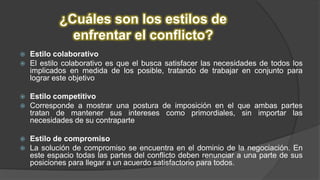 ¿Cuáles son los estilos de
enfrentar el conflicto?
 Estilo colaborativo
 El estilo colaborativo es que el busca satisfacer las necesidades de todos los
implicados en medida de los posible, tratando de trabajar en conjunto para
lograr este objetivo
 Estilo competitivo
 Corresponde a mostrar una postura de imposición en el que ambas partes
tratan de mantener sus intereses como primordiales, sin importar las
necesidades de su contraparte
 Estilo de compromiso
 La solución de compromiso se encuentra en el dominio de la negociación. En
este espacio todas las partes del conflicto deben renunciar a una parte de sus
posiciones para llegar a un acuerdo satisfactorio para todos.
 