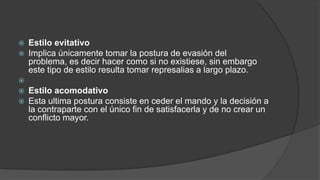  Estilo evitativo
 Implica únicamente tomar la postura de evasión del
problema, es decir hacer como si no existiese, sin embargo
este tipo de estilo resulta tomar represalias a largo plazo.

 Estilo acomodativo
 Esta ultima postura consiste en ceder el mando y la decisión a
la contraparte con el único fin de satisfacerla y de no crear un
conflicto mayor.
 