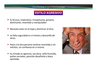 ESTILO AGRESIVO
Es brusco, imperativo, irrespetuoso, grosero,
dominante, resentido y manipulador.
Necesita estar en el tope y disminuir al otro.
Le falta seguridad en sí mismo y desconfía de
otros.
Hace a la otra persona sentirse resentida y sin
méritos, sin confianza en sí misma.
Su mirada es agresiva, voz dura, seño fruncido,
puños cerrados, posición desafiante y boca
apretada.
 
