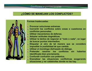 ¿CÓMO SE MANEJAN LOS CONFLICTOS?¿CÓMO SE MANEJAN LOS CONFLICTOS?
Formas Inadecuadas:
Provocar soluciones extremas.
Convertir los conflictos sobre cosas o cuestiones en
conflictos personales.
Utilizar mecanismos de defensa.
Adoptar actitudes dogmáticas.
Utilizar la táctica de negociar al “todo o nada”, en lugar
de buscar puntos intermedios.
Etiquetar al otro de tal manera que se considera
imposible la posibilidad de que cambie.
Utilizar el monólogo disfrazado de diálogo.
Pretender resolver los conflictos sin haberlos
identificado bien previamente.
Confundir confusión con polémica.
Dramatizar las situaciones conflictivas exagerando
situaciones y ver catástrofes donde no las hay.
 