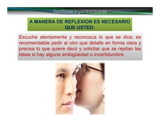 A MANERA DE REFLEXION ES NECESARIO
QUE USTED:
Escuche atentamente y reconozca lo que se dice; es
recomendable pedir al otro que detalle en forma clara y
precisa lo que quiere decir y solicitar que se repitan las
ideas si hay alguna ambigüedad o incertidumbre.
Escuche atentamente y reconozca lo que se dice; es
recomendable pedir al otro que detalle en forma clara y
precisa lo que quiere decir y solicitar que se repitan las
ideas si hay alguna ambigüedad o incertidumbre.
 