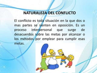 NATURALEZA DEL CONFLICTO
El conflicto es toda situación en la que dos o
mas partes se sienten en oposición. Es un
proceso interpersonal que surge de
desacuerdos sobre las metas por alcanzar o
los métodos por emplear para cumplir esas
metas.
 
