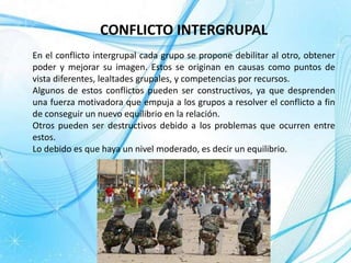 CONFLICTO INTERGRUPAL
En el conflicto intergrupal cada grupo se propone debilitar al otro, obtener
poder y mejorar su imagen. Estos se originan en causas como puntos de
vista diferentes, lealtades grupales, y competencias por recursos.
Algunos de estos conflictos pueden ser constructivos, ya que desprenden
una fuerza motivadora que empuja a los grupos a resolver el conflicto a fin
de conseguir un nuevo equilibrio en la relación.
Otros pueden ser destructivos debido a los problemas que ocurren entre
estos.
Lo debido es que haya un nivel moderado, es decir un equilibrio.
 