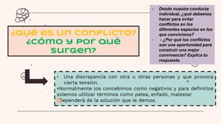 • Una discrepancia con otra u otras personas y que provoca
cierta tensión.
•Normalmente los concebimos como negativos y para definirlos
solemos utilizar términos como pelea, enfado, malestar
•Dependerá de la solución que le demos.
¿Qué es un conflicto?
¿Cómo y por qué
surgen?
- Desde nuestra conducta
individual, ¿qué debemos
hacer para evitar
conflictos en los
diferentes espacios en los
que convivimos?
- - ¿Por qué los conflictos
son una oportunidad para
construir una mejor
convivencia? Explica tu
respuesta.
 