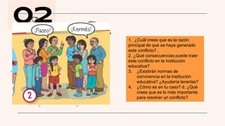 02
1. ¿Cuál crees que es la razón
principal de que se haya generado
este conflicto? .
2. ¿Qué consecuencias puede traer
este conflicto en la institución
educativa?
3. ¿Existirán normas de
convivencia en la institución
educativa? ¿Ayudaría tenerlas?
4. ¿Cómo es en tu caso? d. ¿Qué
crees que es lo más importante
para resolver un conflicto?
 
