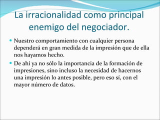 La irracionalidad como principal enemigo del negociador. Nuestro comportamiento con cualquier persona dependerá en gran medida de la impresión que de ella nos hayamos hecho. De ahí ya no sólo la importancia de la formación de impresiones, sino incluso la necesidad de hacernos una impresión lo antes posible, pero eso sí, con el mayor número de datos. 