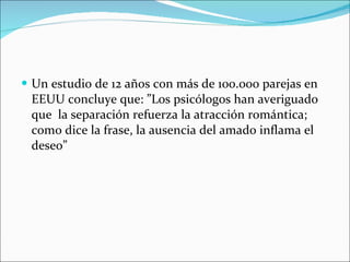 Un estudio de 12 años con más de 100.000 parejas en EEUU concluye que: ”Los psicólogos han averiguado que  la separación refuerza la atracción romántica; como dice la frase, la ausencia del amado inflama el deseo” 
