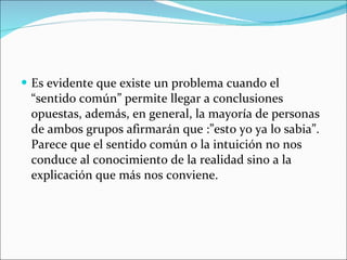 Es evidente que existe un problema cuando el “sentido común” permite llegar a conclusiones opuestas, además, en general, la mayoría de personas de ambos grupos afirmarán que :”esto yo ya lo sabia”. Parece que el sentido común o la intuición no nos conduce al conocimiento de la realidad sino a la explicación que más nos conviene. 