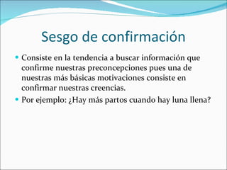 Sesgo de confirmación Consiste en la tendencia a buscar información que confirme nuestras preconcepciones pues una de nuestras más básicas motivaciones consiste en confirmar nuestras creencias. Por ejemplo: ¿Hay más partos cuando hay luna llena? 