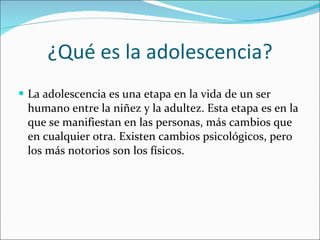 ¿Qué es la adolescencia? La adolescencia es una etapa en la vida de un ser humano entre la niñez y la adultez. Esta etapa es en la que se manifiestan en las personas, más cambios que en cualquier otra. Existen cambios psicológicos, pero los más notorios son los físicos. 