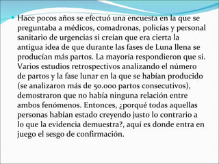 Hace pocos años se efectuó una encuesta en la que se preguntaba a médicos, comadronas, policías y personal sanitario de urgencias si creían que era cierta la antigua idea de que durante las fases de Luna llena se producían más partos. La mayoría respondieron que si. Varios estudios retrospectivos analizando el número de partos y la fase lunar en la que se habían producido (se analizaron más de 50.000 partos consecutivos), demostraron que no había ninguna relación entre ambos fenómenos. Entonces, ¿porqué todas aquellas personas habían estado creyendo justo lo contrario a lo que la evidencia demuestra?, aquí es donde entra en juego el sesgo de confirmación. 