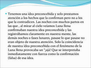 Tenemos una idea preconcebida y solo prestamos atención a los hechos que la confirman pero no a los que la contradicen. Las noches con muchos partos en las que , al mirar al cielo veíamos Luna llena confirmaban nuestra idea preconcebida y las registrábamos claramente en nuestra mente, las demás noches o fases lunares, pasase lo que pasase no eran objeto de nuestra atención. Solo la coincidencia de nuestra idea preconcebida con el fenómeno de la Luna llena provocaba un “¡ajá! Que se interpretaba inmediatamente con fuerza como la confirmación (falsa) de esa idea. 