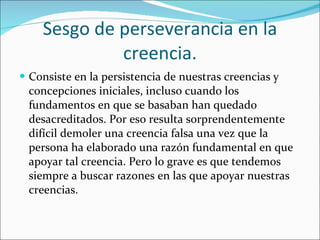 Sesgo de perseverancia en la creencia. Consiste en la persistencia de nuestras creencias y concepciones iniciales, incluso cuando los fundamentos en que se basaban han quedado desacreditados. Por eso resulta sorprendentemente difícil demoler una creencia falsa una vez que la persona ha elaborado una razón fundamental en que apoyar tal creencia. Pero lo grave es que tendemos siempre a buscar razones en las que apoyar nuestras creencias. 