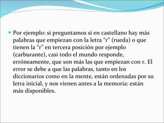 Por ejemplo: si preguntamos si en castellano hay más palabras que empiezan con la letra “r” (rueda) o que tienen la “r” en tercera posición por ejemplo (carburante), casi todo el mundo responde, erróneamente, que son más las que empiezan con r. El error se debe a que las palabras, tanto en los diccionarios como en la mente, están ordenadas por su letra inicial, y nos vienen antes a la memoria: están más disponibles. 