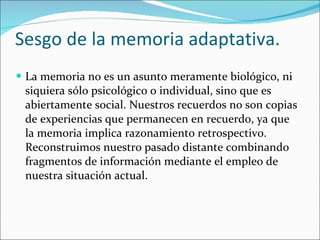 Sesgo de la memoria adaptativa. La memoria no es un asunto meramente biológico, ni siquiera sólo psicológico o individual, sino que es abiertamente social. Nuestros recuerdos no son copias de experiencias que permanecen en recuerdo, ya que la memoria implica razonamiento retrospectivo. Reconstruimos nuestro pasado distante combinando fragmentos de información mediante el empleo de nuestra situación actual. 