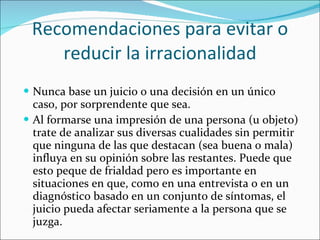 Recomendaciones para evitar o reducir la irracionalidad Nunca base un juicio o una decisión en un único caso, por sorprendente que sea. Al formarse una impresión de una persona (u objeto) trate de analizar sus diversas cualidades sin permitir que ninguna de las que destacan (sea buena o mala) influya en su opinión sobre las restantes. Puede que esto peque de frialdad pero es importante en situaciones en que, como en una entrevista o en un diagnóstico basado en un conjunto de síntomas, el juicio pueda afectar seriamente a la persona que se juzga. 