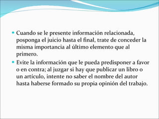 Cuando se le presente información relacionada, posponga el juicio hasta el final, trate de conceder la misma importancia al último elemento que al primero. Evite la información que le pueda predisponer a favor o en contra; al juzgar si hay que publicar un libro o un artículo, intente no saber el nombre del autor hasta haberse formado su propia opinión del trabajo. 