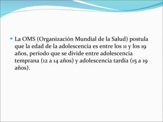 La OMS (Organización Mundial de la Salud) postula que la edad de la adolescencia es entre los 11 y los 19 años, período que se divide entre adolescencia temprana (12 a 14 años) y adolescencia tardía (15 a 19 años). 