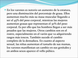 En los varones es notorio un aumento de la estatura, pero una disminución del porcentaje de grasa. Ellos aumentan mucho más su masa muscular llegando a ser el 45% del peso corporal, mientras las mujeres aumentan grasas que representan el 30% del peso corporal. Es por ello que los hombres llegan a ser más pesados que las mujeres. Otros cambios son en el rostro, especialmente en el varón que va adquiriendo rasgos más toscos. También sucede el cambio completo de la dentadura. En cuanto al aspecto sexual, las niñas aumentan el tamaño de sus mamas, los varones manifiestan un cambio en sus genitales y en ambos sexos aparece el vello púbico. 