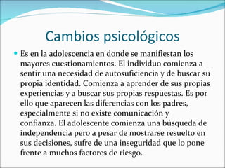 Cambios psicológicos Es en la adolescencia en donde se manifiestan los mayores cuestionamientos. El individuo comienza a sentir una necesidad de autosuficiencia y de buscar su propia identidad. Comienza a aprender de sus propias experiencias y a buscar sus propias respuestas. Es por ello que aparecen las diferencias con los padres, especialmente si no existe comunicación y confianza. El adolescente comienza una búsqueda de independencia pero a pesar de mostrarse resuelto en sus decisiones, sufre de una inseguridad que lo pone frente a muchos factores de riesgo.  