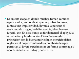 Es en esta etapa en donde muchos toman caminos equivocados, en donde el querer probar las cosas, junto a una impulsividad, llevan a la persona al consumo de drogas, la delincuencia, el embarazo juvenil, etc. En este punto es fundamental el apoyo, la orientación y la educación. Otros factores de protección son la buena nutrición, el ejercicio físico, reglas en el hogar combinados con libertades que permitan al joven experimentar en forma controlada y oportunidades de trabajo, entre otros. 