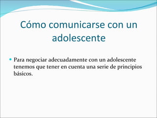 Cómo comunicarse con un adolescente Para negociar adecuadamente con un adolescente tenemos que tener en cuenta una serie de principios básicos.  