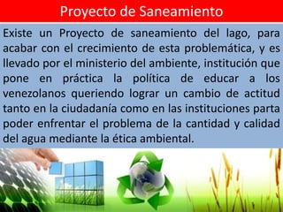 Proyecto de Saneamiento
Existe un Proyecto de saneamiento del lago, para
acabar con el crecimiento de esta problemática, y es
llevado por el ministerio del ambiente, institución que
pone en práctica la política de educar a los
venezolanos queriendo lograr un cambio de actitud
tanto en la ciudadanía como en las instituciones parta
poder enfrentar el problema de la cantidad y calidad
del agua mediante la ética ambiental.
 