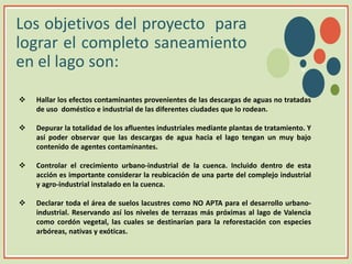 Los objetivos del proyecto para
lograr el completo saneamiento
en el lago son:
 Hallar los efectos contaminantes provenientes de las descargas de aguas no tratadas
de uso doméstico e industrial de las diferentes ciudades que lo rodean.
 Depurar la totalidad de los afluentes industriales mediante plantas de tratamiento. Y
así poder observar que las descargas de agua hacia el lago tengan un muy bajo
contenido de agentes contaminantes.
 Controlar el crecimiento urbano-industrial de la cuenca. Incluido dentro de esta
acción es importante considerar la reubicación de una parte del complejo industrial
y agro-industrial instalado en la cuenca.
 Declarar toda el área de suelos lacustres como NO APTA para el desarrollo urbano-
industrial. Reservando así los niveles de terrazas más próximas al lago de Valencia
como cordón vegetal, las cuales se destinarían para la reforestación con especies
arbóreas, nativas y exóticas.
v
 