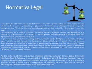 Normativa Legal
La Ley Penal del Ambiente tiene por Objeto tipificar como delitos aquellos hechos que violen las disposiciones
relativas a la conservación, defensa y mejoramiento del ambiente, y establece las sanciones penales
correspondientes. Así mismo, determina las medidas precautelares, de restitución y de reparación a que haya
lugar.
En este sentido, en el Título II referente a los delitos contra el ambiente, Capítulo I correspondiente a la
Degradación, Envenena-miento, Contaminación y demás Acciones o Actividades capaces de causar daños a las
Aguas; Artículo 28 - Vertido ilícito, señala que:
El que vierta o arroje materiales no biodegradables, sustancias, agentes biológicos o bioquímicos, efluentes o
aguas residuales no tratadas según las disposiciones técnicas dictadas por el Ejecutivo Nacional, objetos o
desechos de cualquier naturaleza en los cuerpos de las aguas, sus riberas cauces, cuencas, mantos acuíferos, lagos,
lagunas o demás depósitos de agua, incluyendo los sistemas de abastecimiento de aguas, capaces de degradarlas,
envenenarlas o contaminarlas, será sancionado con prisión de tres (3) meses a un (1) año y multa de trescientos
(300) a mil (1.000) días de salado mínimo.
Por otra parte, recientemente se declaró en emergencia ambiental, financiera y de salud pública de las zonas
ribereñas del lago de Valencia, y de las represas Pao y La Balsa, por parte de Cámara de Diputados a través del
Presidente de Presidencia de la Republica, mediante un acuerdo publicado en la Gaceta Oficial de la República de
Venezuela Nº 36.817, donde se solicita la declaratoria de emergencia de estas zonas, pues se encuentran
afectadas por el crecimiento de su nivel, y el alto grado de contaminación.
 