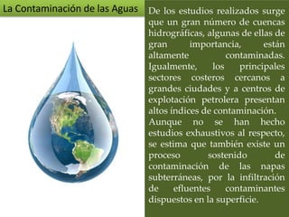 De los estudios realizados surge
que un gran número de cuencas
hidrográficas, algunas de ellas de
gran importancia, están
altamente contaminadas.
Igualmente, los principales
sectores costeros cercanos a
grandes ciudades y a centros de
explotación petrolera presentan
altos índices de contaminación.
Aunque no se han hecho
estudios exhaustivos al respecto,
se estima que también existe un
proceso sostenido de
contaminación de las napas
subterráneas, por la infiltración
de efluentes contaminantes
dispuestos en la superficie.
La Contaminación de las Aguas
 