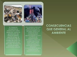 Su impacto
ambiental se
observa en varios
aspectos, como la
generación de
residuos sólidos,
electro smog, el
incremento de los
niveles de ruido, los
cambios en el uso
del suelo, el impacto
visual y el daño
patrimonio cultural.
Otro problema derivado
tiene que ver con el
impacto paisajístico en
el medio urbano y el
ambiental de la
contaminación
electromagnética como
una forma de
contaminación
atmosférica unido a las
posibles afecciones
sobre suelos, medio
natural o avifauna,
resultando las obras y
del propio
funcionamiento de estas
instalaciones de
telecomunicaciones
 