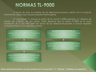 A través de esta, la industria de las telecomunicaciones cuenta con el conjunto
uniforme de calidad que necesita abastecimiento global.
El “Handbook” o manual es pañol de la norma TL-9000 plantean un “Sistema de
Gestión de Calidad” de dos partes. Cabe destacar que la norma TL-9000 es la única
ampliación de la ISO 9001:2008 del sector de las telecomunicaciones e incluye requisitos
complementarios en las siguientes aéreas:
Mediciones del desempeño basadas
en la fiabilidad del producto.
Desarrollo de software y gestión
del ciclo de vida.
Requisitos para las funciones de
servicios especializados como
instalación e ingeniería.
Requisitos para abordar las
comunicaciones entre operaciones de
redes de telecomunicaciones y
proveedores.
Elaboración de informes de datos
de medición de la calidad para
un requisitorio central.
Estos planteamientos se encuentran en la sección 1.1 “Goals” o Metas en español
 