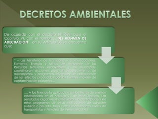 De acuerdo con el decreto N° 638, bajo el
Capitulo VI, con el nombre: “DEL REGIMEN DE
ADECUACION”, en su Articulo 38 se encuentra
que:
“ – Los Ministerios de Transporte y Comunicaciones,
Fomento, Energía y Minas del Ambiente de los
Recursos Naturales Renovables, y los Municipios,
coordinaran acciones para el establecimiento de
mecanismos y programas integrales de adecuación
de los efectos producidos por las fuentes móviles de
contaminación existentes…
…, A los fines de la aplicación de los limites de emisión
establecidos en el Articulo 21 de este Decreto. Los
señalados organismos estimularan la participación en
estos programas de otras instituciones de carácter
publico o privado, tales como asociaciones civiles de
transportistas y Petróleo de Venezuela S.A.!
 