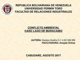 REPUBLICA BOLIVARIANA DE VENEZUELA
UNIVERSIDAD FERMIN TORO
FACULTAD DE RELACIONES INDUSTRIALES
CONFLICTO AMBIENTAL
CASO LAGO DE MARACAIBO
AUTORA: Karelys Gudiño C.I.:V-20.188.399
FACILITADORA: Anayda Ochoa
CABUDARE, AGOSTO 2017
 