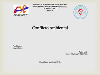 REPÚBLICA BOLIVARIANA DE VENEZUELA
UNIVERSIDAD BICENTENARIA DE ARAGUA
ACESGECORVT
DERECHO
Conflicto Ambiental
Facilitador:
Mayira Bravo
Autor (es):
Hermy Martínez V-15647032
Charallave, Junio de 2017.
 