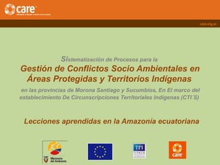 Sistematización de Procesos para la
Gestión de Conflictos Socio Ambientales en
Áreas Protegidas y Territorios Indígenas
en las provincias de Morona Santiago y Sucumbíos, En El marco del
establecimiento De Circunscripciones Territoriales Indígenas (CTI´S)
Lecciones aprendidas en la Amazonía ecuatoriana
 