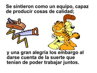 Se sintieron como un equipo, capaz
de producir cosas de calidad;




y una gran alegría los embargo al
darse cuenta de la suerte que
tenían de poder trabajar juntos.
 