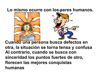 Lo mismo ocurre con los seres humanos.




Cuando una persona busca defectos en
otra, la situación se torna tensa y confusa
Al contrario, cuando se busca con
sinceridad los puntos fuertes de otro,
florecen las mejores conquistas
humanas
 