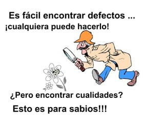 Es fácil encontrar defectos ...
¡cualquiera puede hacerlo!




 ¿Pero encontrar cualidades?
 Esto es para sabios!!!
 