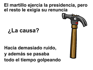 El martillo ejercía la presidencia, pero
el resto le exigía su renuncia



 ¿La causa?

Hacia demasiado ruido,
y además se pasaba
todo el tiempo golpeando
 