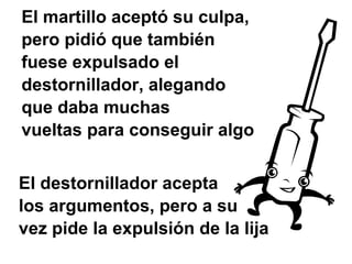 El martillo aceptó su culpa,
pero pidió que también
fuese expulsado el
destornillador, alegando
que daba muchas
vueltas para conseguir algo


El destornillador acepta
los argumentos, pero a su
vez pide la expulsión de la lija
 