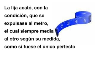 La lija acató, con la
condición, que se
expulsase al metro,
el cual siempre media
al otro según su medida,
como si fuese el único perfecto
 