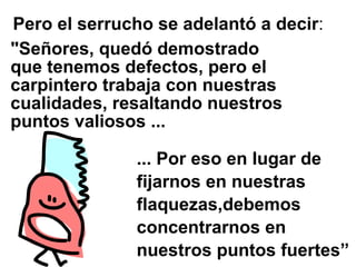 Pero el serrucho se adelantó a decir:
"Señores, quedó demostrado
que tenemos defectos, pero el
carpintero trabaja con nuestras
cualidades, resaltando nuestros
puntos valiosos ...

              ... Por eso en lugar de
              fijarnos en nuestras
              flaquezas,debemos
              concentrarnos en
              nuestros puntos fuertes”
 