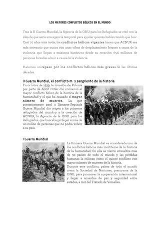 LOS MAYORES CONFLICTOS BÉLICOS EN EL MUNDO
Tras la II Guerra Mundial, la Agencia de la ONU para los Refugiados se creó con la
idea de que sería una agencia temporal para ayudar quienes habían tenido que huir.
Casi 70 años más tarde, los conflictos bélicos vigentes hacen que ACNUR sea
más necesario que nunca con unas cifras de desplazamiento forzoso a causa de la
violencia que llegan a máximos históricos desde su creación: 65,6 millones de
personas forzadas a huir a causa de la violencia.
Hacemos un repaso por los conflictos bélicos más graves de las últimas
décadas.
II Guerra Mundial, el conflicto más sangriento de la historia
En octubre de 1939, la invasión de Polonia
por parte de Adolf Hitler dio comienzo al
mayor conflicto bélico de la historia de la
humanidad y el que ha causado el mayor
número de muertes. La que
posteriormente pasó a llamarse Segunda
Guerra Mundial dio origen a los primeros
refugiados del mundo y a la creación de
ACNUR, la Agencia de la ONU para los
Refugiados, que buscaba proteger a más de
un millón de personas que no podía volver
a su país.	
	
	
I Guerra Mundial
La Primera Guerra Mundial es considerada uno de
los conflictos bélicos más mortíferos de la historia
de la humanidad. En ella se vieron envueltos más
de 30 países de todo el mundo y las pérdidas
humanas la colocan como el quinto conflicto con
mayor número de muertes de la historia.
Durante este conflicto, países de todo el mundo
crean la Sociedad de Naciones, precursora de la
ONU, para promover la cooperación internacional
y llegar a acuerdos de paz y seguridad entre
estados, a raíz del Tratado de Versalles.	
 