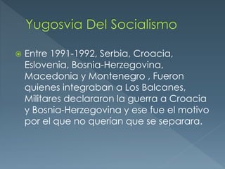  Entre 1991-1992, Serbia, Croacia,
Eslovenia, Bosnia-Herzegovina,
Macedonia y Montenegro , Fueron
quienes integraban a Los Balcanes,
Militares declararon la guerra a Croacia
y Bosnia-Herzegovina y ese fue el motivo
por el que no querían que se separara.
 
