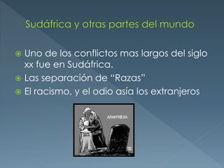  Uno de los conflictos mas largos del siglo
xx fue en Sudáfrica.
 Las separación de “Razas”
 El racismo, y el odio asía los extranjeros
 
