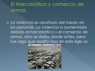  La violencia es resultado del miedo en
las personas. La violencia a aumentado
debido al narcotráfico y el comercio de
armas, esto se daba desde antes, pero
fue algo que resalto mas en este siglo xx
 