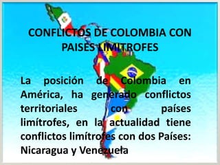 CONFLICTOS DE COLOMBIA CON
      PAISES LIMITROFES

La posición de Colombia en
América, ha generado conflictos
territoriales       con        países
limítrofes, en la actualidad tiene
conflictos limítrofes con dos Países:
Nicaragua y Venezuela
 