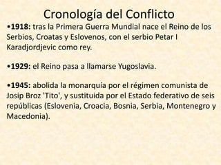 Cronología del Conflicto
•1918: tras la Primera Guerra Mundial nace el Reino de los
Serbios, Croatas y Eslovenos, con el serbio Petar I
Karadjordjevic como rey.

•1929: el Reino pasa a llamarse Yugoslavia.

•1945: abolida la monarquía por el régimen comunista de
Josip Broz 'Tito', y sustituida por el Estado federativo de seis
repúblicas (Eslovenia, Croacia, Bosnia, Serbia, Montenegro y
Macedonia).
 